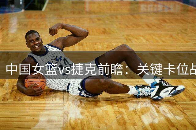 中国女篮vs捷克前瞻：关键卡位战 王思雨或复出+双塔成争胜保障