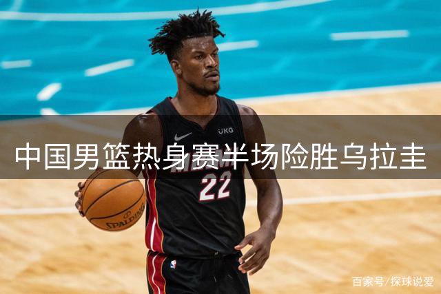 中国男篮热身赛半场险胜乌拉圭