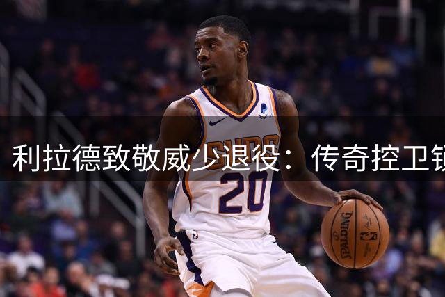 利拉德致敬威少退役：传奇控卫锁定名人堂席位