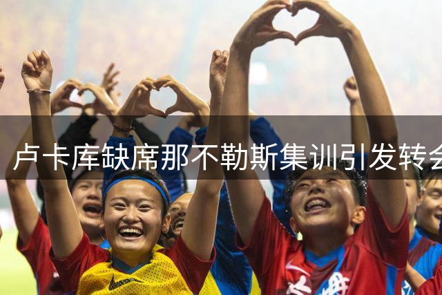 卢卡库缺席那不勒斯集训引发转会猜想，美职联球队成热门下家