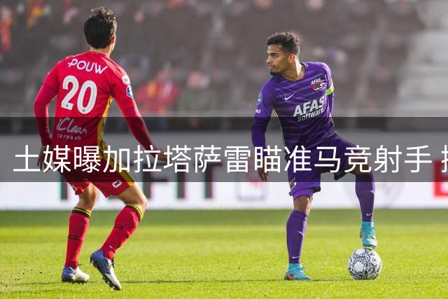 土媒曝加拉塔萨雷瞄准马竞射手 挪威国脚年薪要求超千万