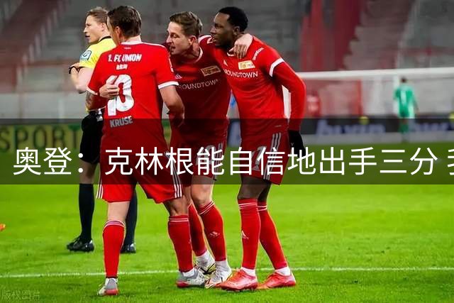 奥登：克林根能自信地出手三分 我希望他的隔扣可以多一些