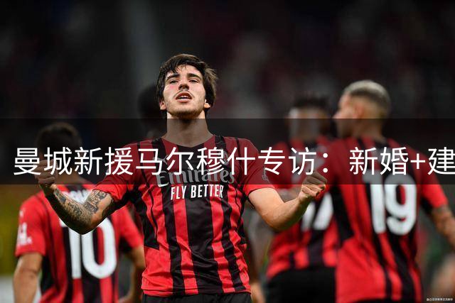 曼城新援马尔穆什专访：新婚+建功双重喜悦 畅谈新帅战术适应期