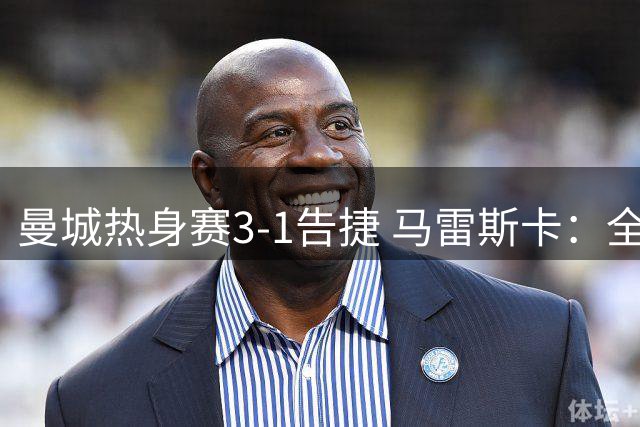 曼城热身赛3-1告捷 马雷斯卡：全员归队后战力将再升级