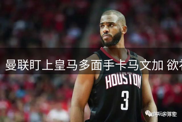 曼联盯上皇马多面手卡马文加 欲补强两大关键位置