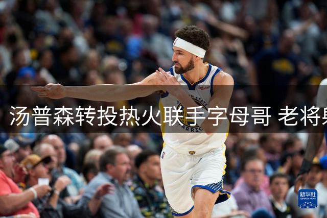 汤普森转投热火联手字母哥 老将射手为冲冠降薪