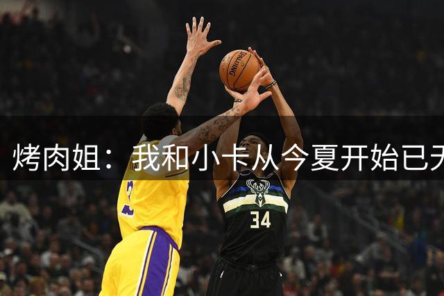 烤肉姐：我和小卡从今夏开始已无合作 我也没参与他的美国事务