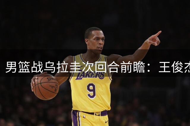男篮战乌拉圭次回合前瞻：王俊杰胡明轩状态成焦点