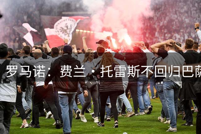 罗马诺：费兰·托雷斯不回归巴萨 巴黎欧超杯后敲定转会事宜
