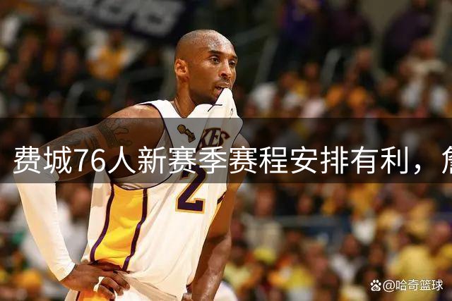 费城76人新赛季赛程安排有利，詹姆斯与恩比德或受益