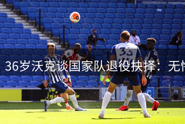 36岁沃克谈国家队退役抉择：无悔选择 以米尔纳为榜样延续生涯