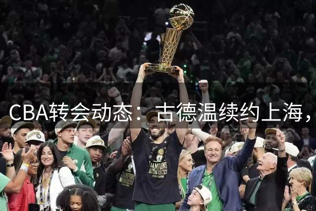 CBA转会动态：古德温续约上海，范子铭留守北京，山东追逐NBA新星